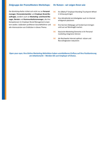 Zielgruppe der PromoMasters Workshops: 
Die Workshop-Reihe richtet sich nicht nur an Personal- manager, Personalentwickler und Employer Brand Be- auftragte, sondern auch an Marketing- und Brand Ma- nager, Berater und Kommunikationsmanager, die ihre Kompetenzen im Employer Brand Management erwei- tern wollen. Außerdem profitieren Geschäftsführer und alle Interessierten von Einblicken in dieses Thema. 
Ihr Nutzen - wir zeigen Ihnen wie 
SIE Ihr JOBshui® Employer Branding Touchpoint-Wheel 
in Schwung bringen 
SIE Ihre Attraktivität als Arbeitgeber auch im Internet 
erfolgreich platzieren 
SIE Ihre Karriere Webpage auf Vordermann bringen und Lust auf Working@ machen 
SIE klassische Marketing Elemente in Ihr Personal- 
marketing integrieren können 
SIE die Reichweite Internet optimal nützen und 
Recruitingkosten reduzieren 
Open your eyes: Ihre Online Marketing Aktivitäten haben unmittelbaren Einfluss auf Ihre Positionierung am Arbeitsmarkt – Werden SIE zum Employer of Choice.  