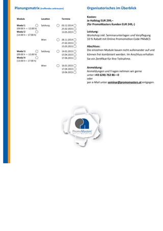 Planungsmatrix (treffendes ankreuzen) 
Organisatorisches im Überblick 
Kosten: 
Je Halbtag EUR 299,– 
(für PromoMasters Kunden EUR 249,-) 
Leistung: 
Workshop inkl. Seminarunterlagen und Verpflegung 
10 % Rabatt mit Online Promomotion Code PMx8C5 
Abschluss: 
Die einzelnen Module bauen nicht aufeinander auf und können frei kombiniert werden. Im Anschluss erhalten Sie ein Zertifikat für Ihre Teilnahme. 
Anmeldung: 
Anmeldungen und Fragen nehmen wir gerne 
unter +43 6246 762 86—0 
oder 
per e-Mail unter seminar@promomasters.at entgegen. 
Module 
Location 
Termine 
Modul 1 ⃝ 
(09:00 h — 12:00 h) 
Modul 2 ⃝ 
(13:00 h— 17:00 h) 
Salzburg ⃝ 
03.12.2014 ⃝ 
25.02.2015 ⃝ 
13.05.2015 ⃝ 
Wien ⃝ 
28.11.2014 ⃝ 
27.02.2015 ⃝ 
15.05.2015 ⃝ 
Modul 3 ⃝ 
(09:00 h — 12:00 h) 
Modul 4 ⃝ 
(13:00 h— 17:00 h) 
Salzburg ⃝ 
14.01.2015 ⃝ 
15.04.2015 ⃝ 
17.06.2015 ⃝ 
Wien ⃝ 
16.01.2015 ⃝ 
17.04.2015 ⃝ 
19.06.2015 ⃝ 
 