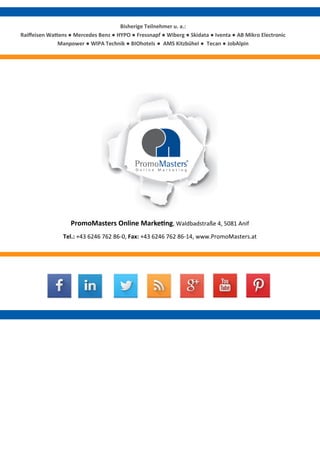 Bisherige Teilnehmer u. a.: 
Raiffeisen Wattens ● Mercedes Benz ● HYPO ● Fressnapf ● Wiberg ● Skidata ● Iventa ● AB Mikro Electronic Manpower ● WIPA Technik ● BIOhotels ● AMS Kitzbühel ● Tecan ● JobAlpin 
PromoMasters Online Marketing, Waldbadstraße 4, 5081 Anif 
Tel.: +43 6246 762 86-0, Fax: +43 6246 762 86-14, www.PromoMasters.at 