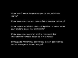 E OS INSIGHTS?
O que vem à mente das pessoas quando elas pensam na
marca?
O que as pessoas esperam como próximo passo da categoria?
O que as pessoas odeiam sobre a categoria e como sua marca
pode ajudar a aliviar esse sentimento?
O que as pessoas realmente sentem nos momentos
imediatamente antes e depois de usar a marca?
Que aspecto da marca as pessoas que a usam gostariam de
manter em segredo de seus amigos?
 