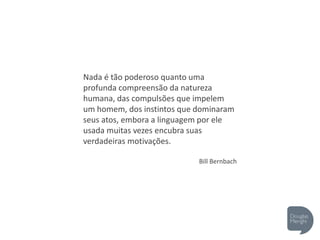 Nada é tão poderoso quanto uma
profunda compreensão da natureza
humana, das compulsões que impelem
um homem, dos instintos que dominaram
seus atos, embora a linguagem por ele
usada muitas vezes encubra suas
verdadeiras motivações.
Bill Bernbach
 