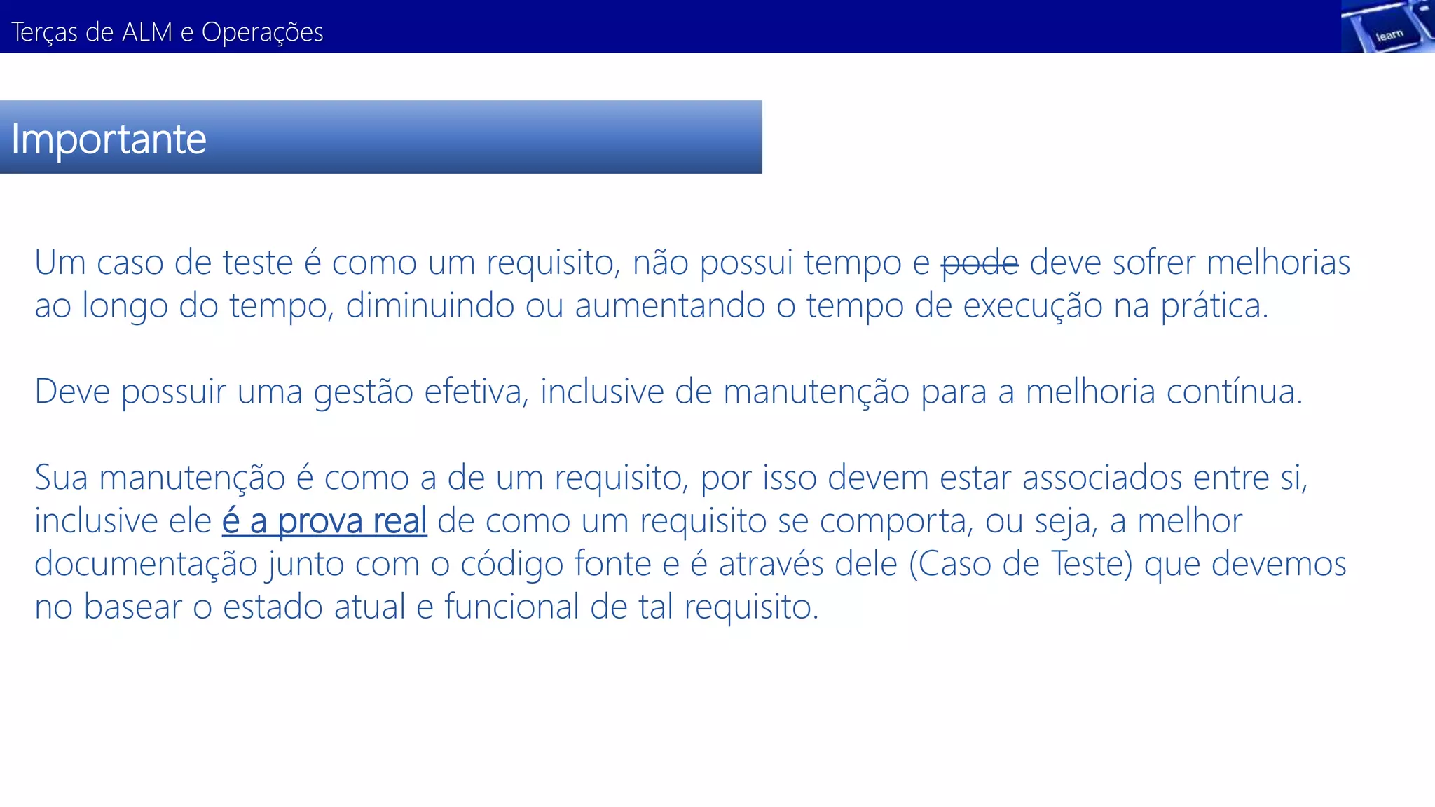 Terças de ALM e Operações 
Importante 
Um caso de teste é como um requisito, não possui tempo e pode deve sofrer melhorias 
ao longo do tempo, diminuindo ou aumentando o tempo de execução na prática. 
Deve possuir uma gestão efetiva, inclusive de manutenção para a melhoria contínua. 
Sua manutenção é como a de um requisito, por isso devem estar associados entre si, 
inclusive ele é a prova real de como um requisito se comporta, ou seja, a melhor 
documentação junto com o código fonte e é através dele (Caso de Teste) que devemos 
no basear o estado atual e funcional de tal requisito. 
 