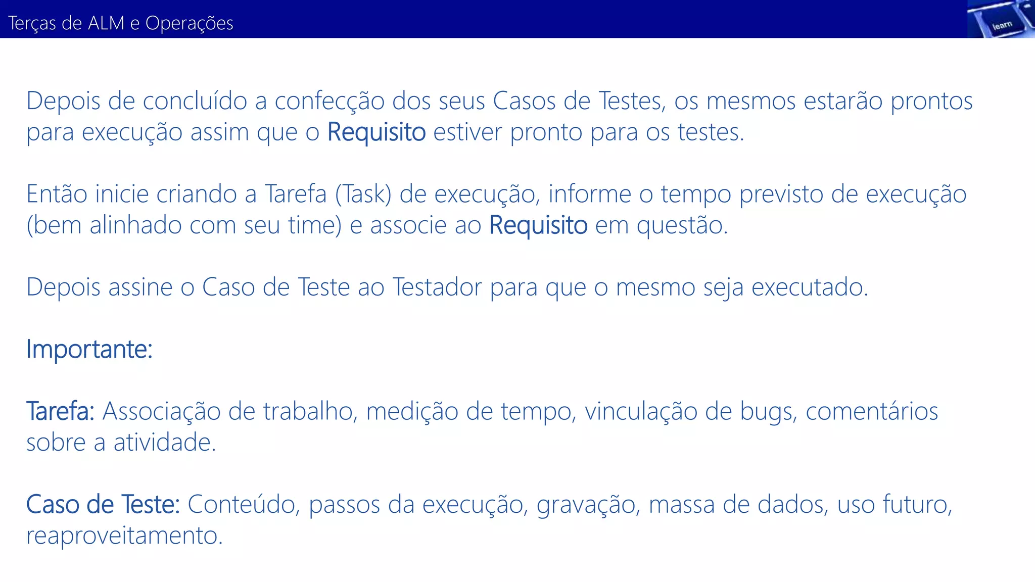 Terças de ALM e Operações 
Depois de concluído a confecção dos seus Casos de Testes, os mesmos estarão prontos 
para execução assim que o Requisito estiver pronto para os testes. 
Então inicie criando a Tarefa (Task) de execução, informe o tempo previsto de execução 
(bem alinhado com seu time) e associe ao Requisito em questão. 
Depois assine o Caso de Teste ao Testador para que o mesmo seja executado. 
Importante: 
Tarefa: Associação de trabalho, medição de tempo, vinculação de bugs, comentários 
sobre a atividade. 
Caso de Teste: Conteúdo, passos da execução, gravação, massa de dados, uso futuro, 
reaproveitamento. 
 