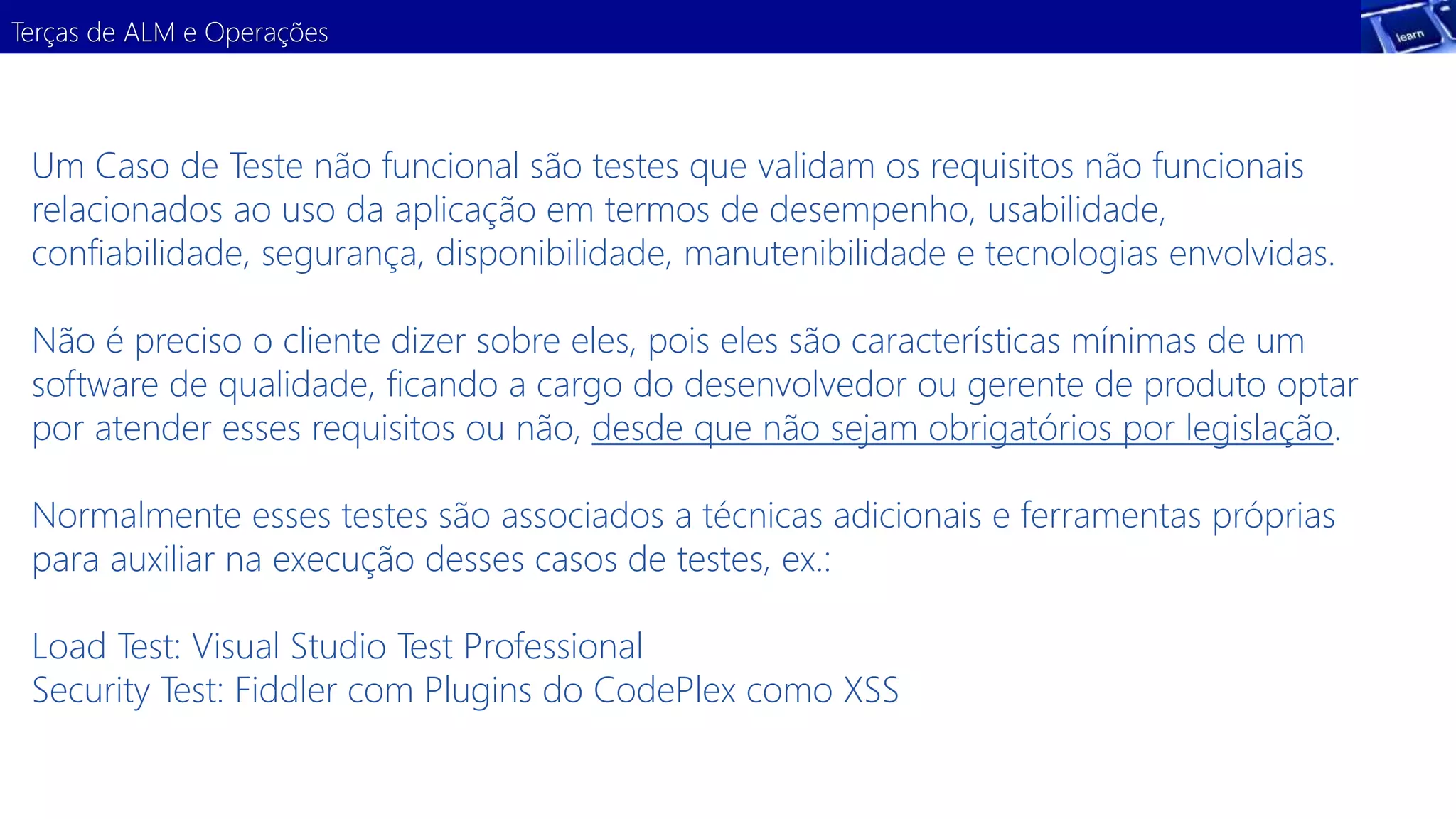 Terças de ALM e Operações 
Um Caso de Teste não funcional são testes que validam os requisitos não funcionais 
relacionados ao uso da aplicação em termos de desempenho, usabilidade, 
confiabilidade, segurança, disponibilidade, manutenibilidade e tecnologias envolvidas. 
Não é preciso o cliente dizer sobre eles, pois eles são características mínimas de um 
software de qualidade, ficando a cargo do desenvolvedor ou gerente de produto optar 
por atender esses requisitos ou não, desde que não sejam obrigatórios por legislação. 
Normalmente esses testes são associados a técnicas adicionais e ferramentas próprias 
para auxiliar na execução desses casos de testes, ex.: 
Load Test: Visual Studio Test Professional 
Security Test: Fiddler com Plugins do CodePlex como XSS 
 