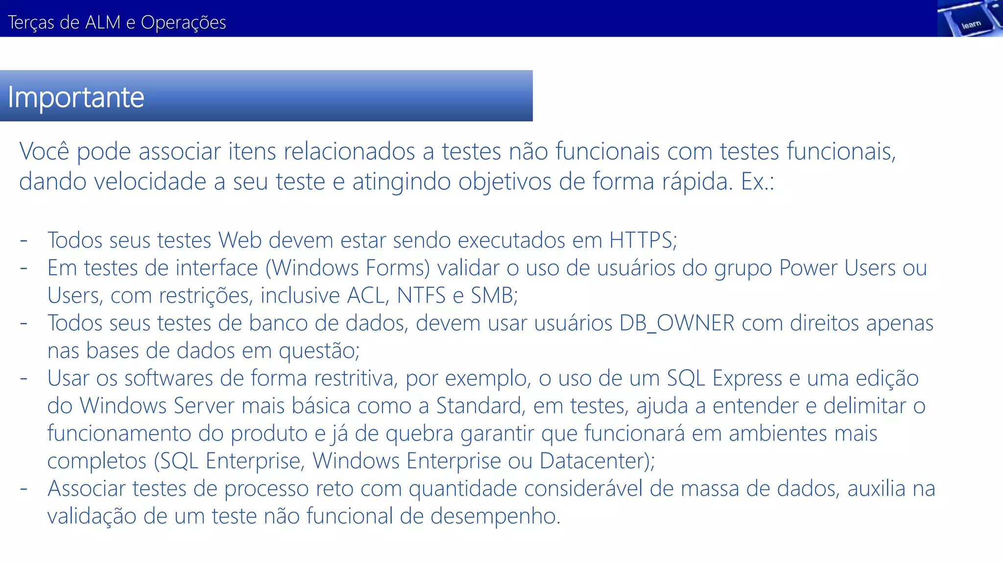 Terças de ALM e Operações 
Importante 
Você pode associar itens relacionados a testes não funcionais com testes funcionais, 
dando velocidade a seu teste e atingindo objetivos de forma rápida. Ex.: 
- Todos seus testes Web devem estar sendo executados em HTTPS; 
- Em testes de interface (Windows Forms) validar o uso de usuários do grupo Power Users ou 
Users, com restrições, inclusive ACL, NTFS e SMB; 
- Todos seus testes de banco de dados, devem usar usuários DB_OWNER com direitos apenas 
nas bases de dados em questão; 
- Usar os softwares de forma restritiva, por exemplo, o uso de um SQL Express e uma edição 
do Windows Server mais básica como a Standard, em testes, ajuda a entender e delimitar o 
funcionamento do produto e já de quebra garantir que funcionará em ambientes mais 
completos (SQL Enterprise, Windows Enterprise ou Datacenter); 
- Associar testes de processo reto com quantidade considerável de massa de dados, auxilia na 
validação de um teste não funcional de desempenho. 
 
