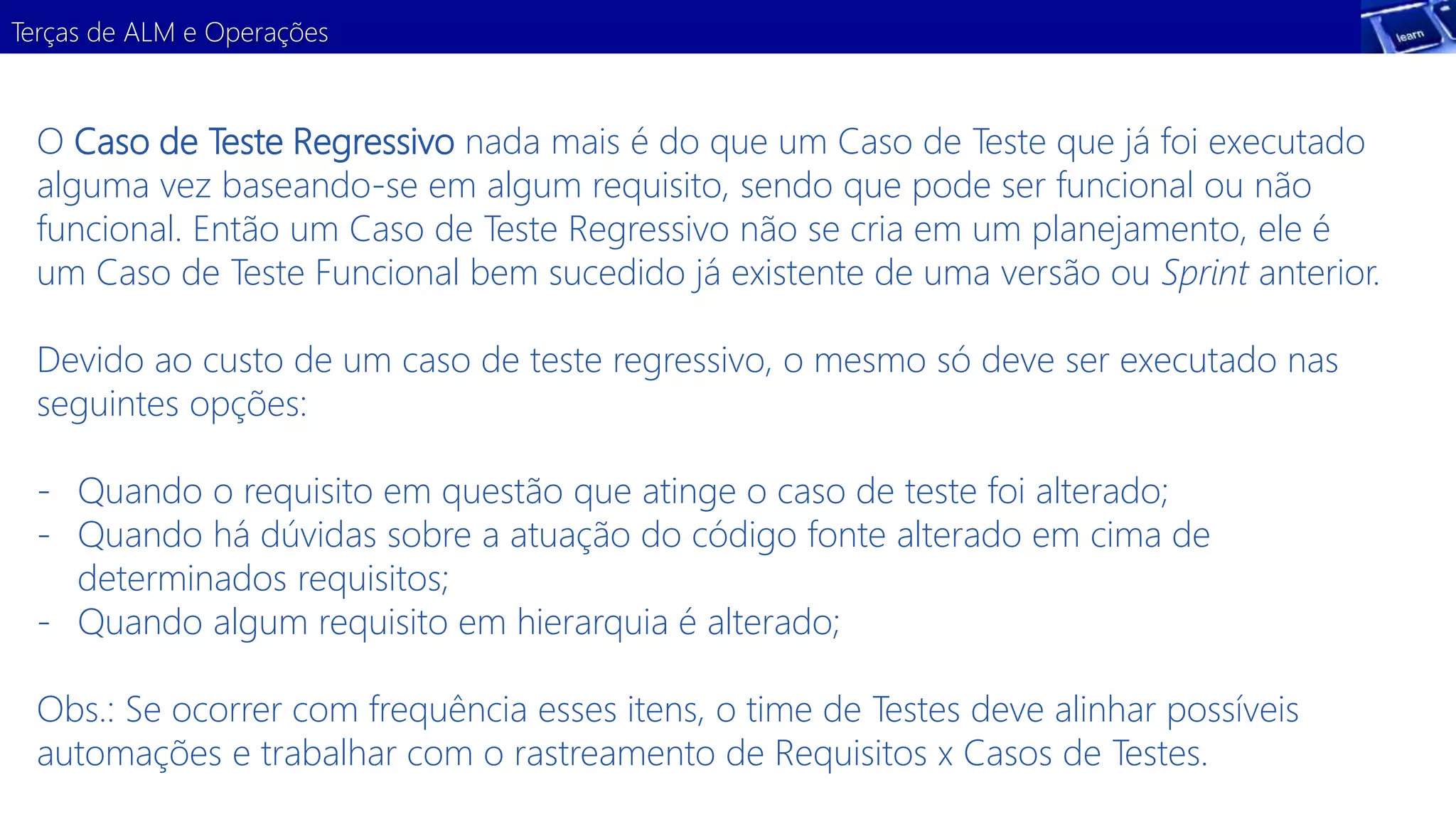 Terças de ALM e Operações 
O Caso de Teste Regressivo nada mais é do que um Caso de Teste que já foi executado 
alguma vez baseando-se em algum requisito, sendo que pode ser funcional ou não 
funcional. Então um Caso de Teste Regressivo não se cria em um planejamento, ele é 
um Caso de Teste Funcional bem sucedido já existente de uma versão ou Sprint anterior. 
Devido ao custo de um caso de teste regressivo, o mesmo só deve ser executado nas 
seguintes opções: 
- Quando o requisito em questão que atinge o caso de teste foi alterado; 
- Quando há dúvidas sobre a atuação do código fonte alterado em cima de 
determinados requisitos; 
- Quando algum requisito em hierarquia é alterado; 
Obs.: Se ocorrer com frequência esses itens, o time de Testes deve alinhar possíveis 
automações e trabalhar com o rastreamento de Requisitos x Casos de Testes. 
 