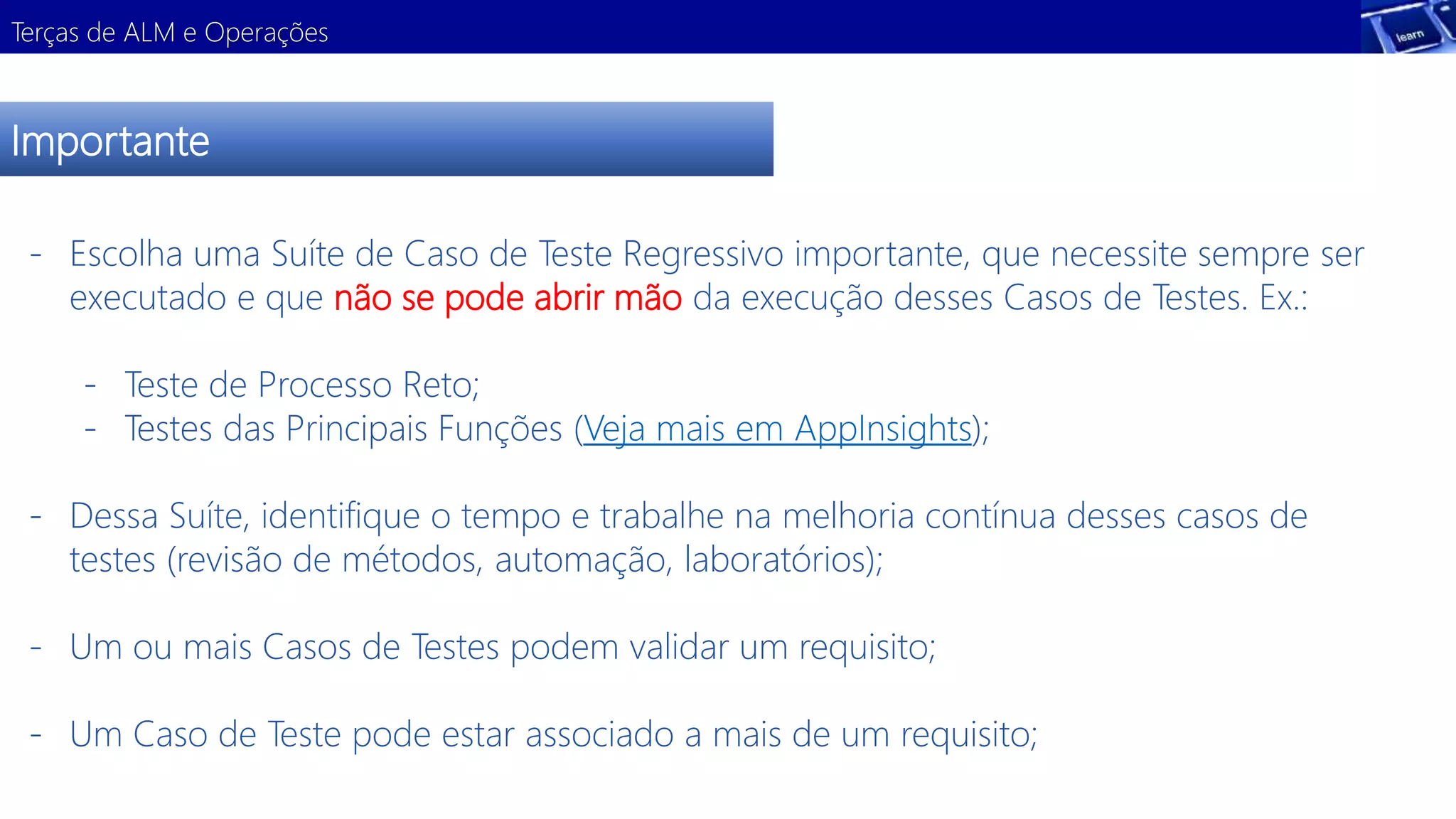 Terças de ALM e Operações 
Importante 
- Escolha uma Suíte de Caso de Teste Regressivo importante, que necessite sempre ser 
executado e que não se pode abrir mão da execução desses Casos de Testes. Ex.: 
- Teste de Processo Reto; 
- Testes das Principais Funções (Veja mais em AppInsights); 
- Dessa Suíte, identifique o tempo e trabalhe na melhoria contínua desses casos de 
testes (revisão de métodos, automação, laboratórios); 
- Um ou mais Casos de Testes podem validar um requisito; 
- Um Caso de Teste pode estar associado a mais de um requisito; 
 