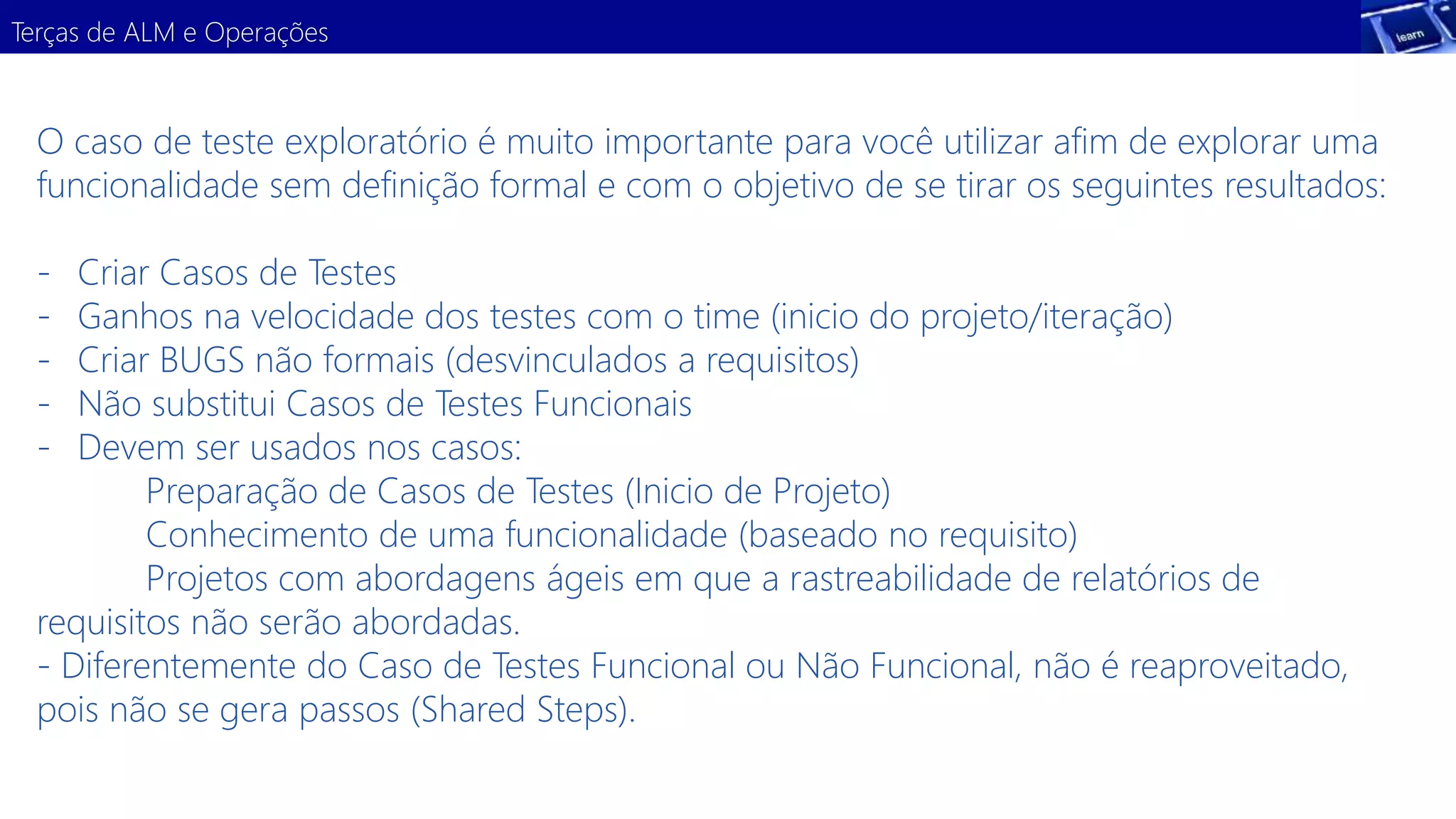 Terças de ALM e Operações 
O caso de teste exploratório é muito importante para você utilizar afim de explorar uma 
funcionalidade sem definição formal e com o objetivo de se tirar os seguintes resultados: 
- Criar Casos de Testes 
- Ganhos na velocidade dos testes com o time (inicio do projeto/iteração) 
- Criar BUGS não formais (desvinculados a requisitos) 
- Não substitui Casos de Testes Funcionais 
- Devem ser usados nos casos: 
Preparação de Casos de Testes (Inicio de Projeto) 
Conhecimento de uma funcionalidade (baseado no requisito) 
Projetos com abordagens ágeis em que a rastreabilidade de relatórios de 
requisitos não serão abordadas. 
- Diferentemente do Caso de Testes Funcional ou Não Funcional, não é reaproveitado, 
pois não se gera passos (Shared Steps). 
 