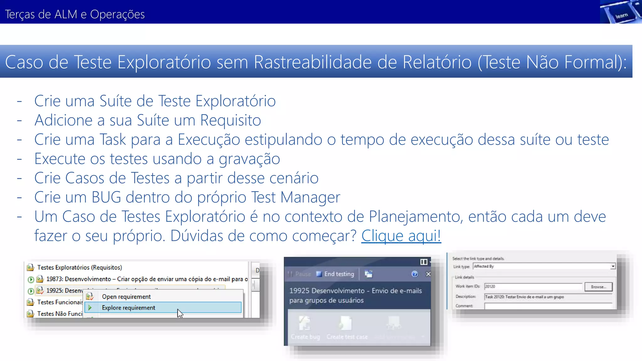 Terças de ALM e Operações 
Caso de Teste Exploratório sem Rastreabilidade de Relatório (Teste Não Formal): 
- Crie uma Suíte de Teste Exploratório 
- Adicione a sua Suíte um Requisito 
- Crie uma Task para a Execução estipulando o tempo de execução dessa suíte ou teste 
- Execute os testes usando a gravação 
- Crie Casos de Testes a partir desse cenário 
- Crie um BUG dentro do próprio Test Manager 
- Um Caso de Testes Exploratório é no contexto de Planejamento, então cada um deve 
fazer o seu próprio. Dúvidas de como começar? Clique aqui! 
 