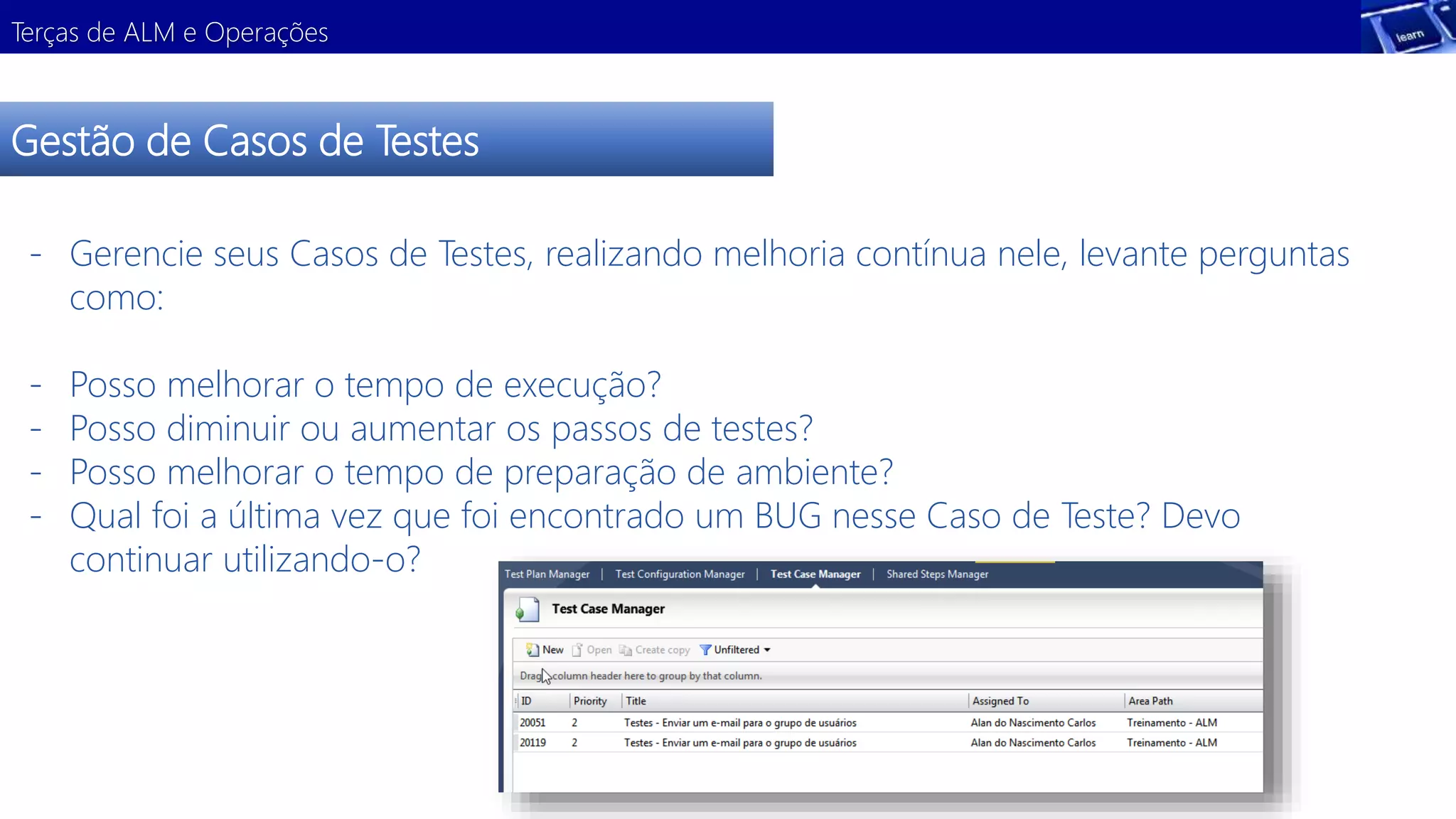Terças de ALM e Operações 
Gestão de Casos de Testes 
- Gerencie seus Casos de Testes, realizando melhoria contínua nele, levante perguntas 
como: 
- Posso melhorar o tempo de execução? 
- Posso diminuir ou aumentar os passos de testes? 
- Posso melhorar o tempo de preparação de ambiente? 
- Qual foi a última vez que foi encontrado um BUG nesse Caso de Teste? Devo 
continuar utilizando-o? 
 