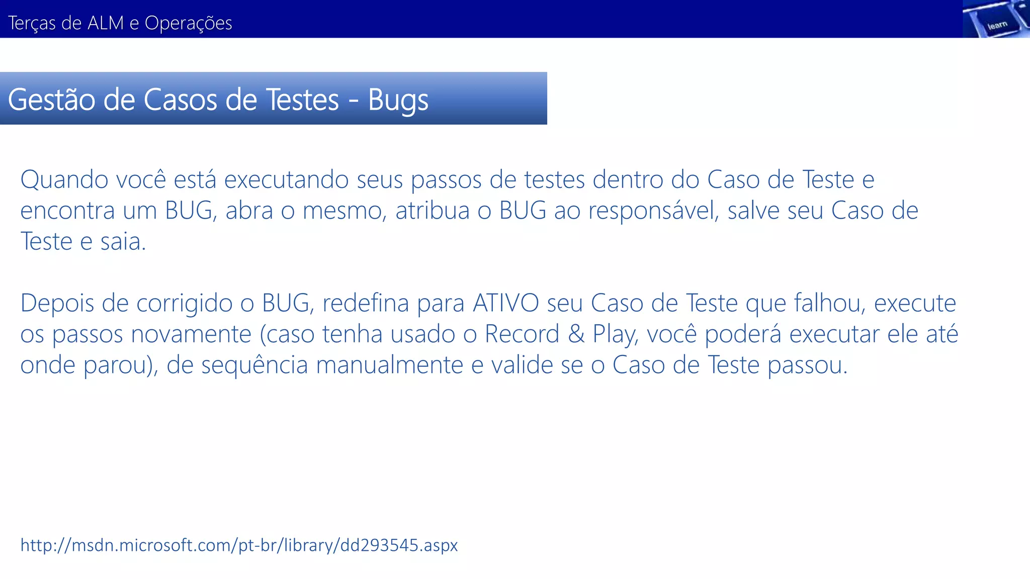 Terças de ALM e Operações 
Gestão de Casos de Testes - Bugs 
Quando você está executando seus passos de testes dentro do Caso de Teste e 
encontra um BUG, abra o mesmo, atribua o BUG ao responsável, salve seu Caso de 
Teste e saia. 
Depois de corrigido o BUG, redefina para ATIVO seu Caso de Teste que falhou, execute 
os passos novamente (caso tenha usado o Record & Play, você poderá executar ele até 
onde parou), de sequência manualmente e valide se o Caso de Teste passou. 
http://msdn.microsoft.com/pt-br/library/dd293545.aspx 
 