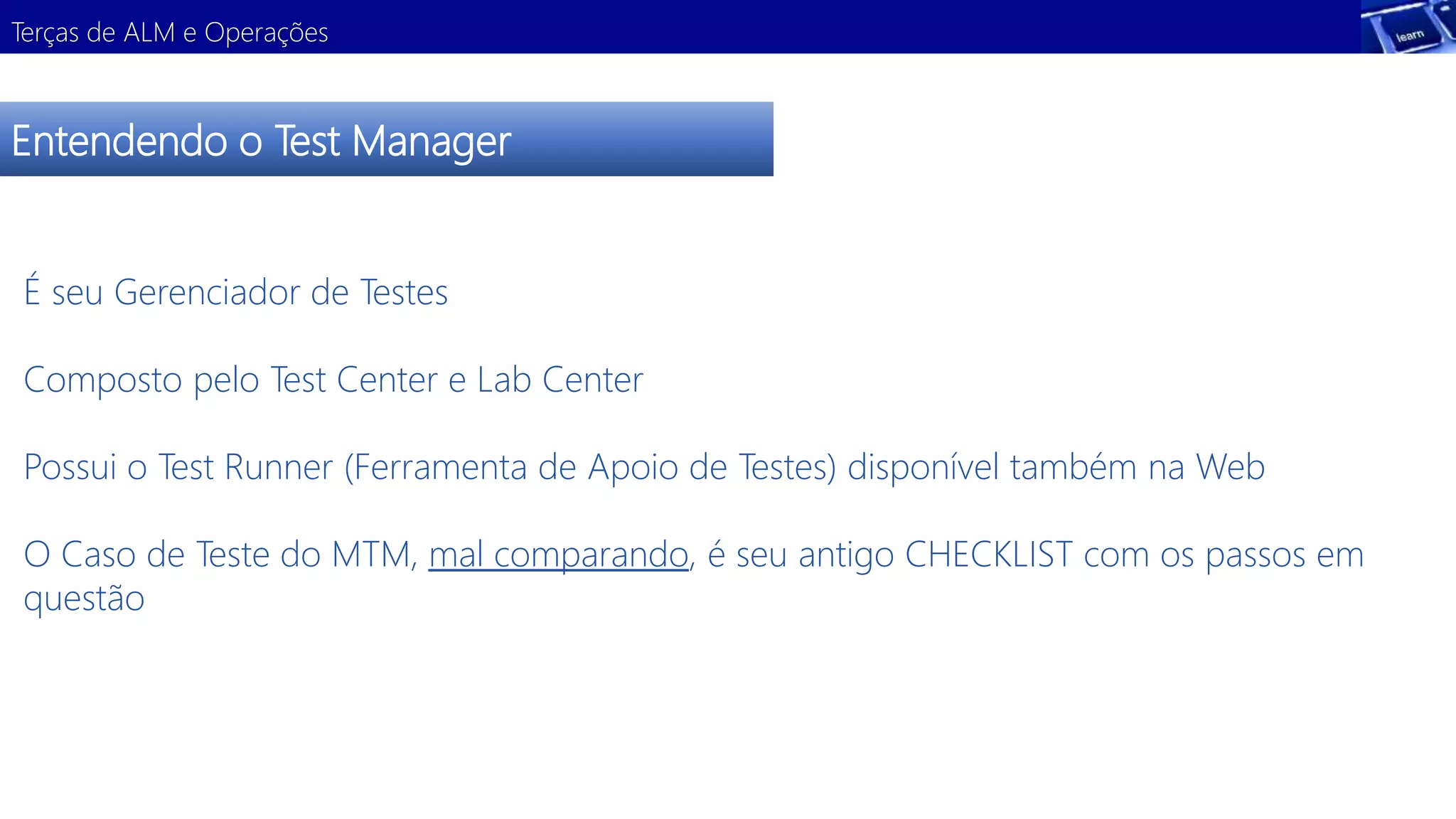 Terças de ALM e Operações 
Entendendo o Test Manager 
É seu Gerenciador de Testes 
Composto pelo Test Center e Lab Center 
Possui o Test Runner (Ferramenta de Apoio de Testes) disponível também na Web 
O Caso de Teste do MTM, mal comparando, é seu antigo CHECKLIST com os passos em 
questão 
 