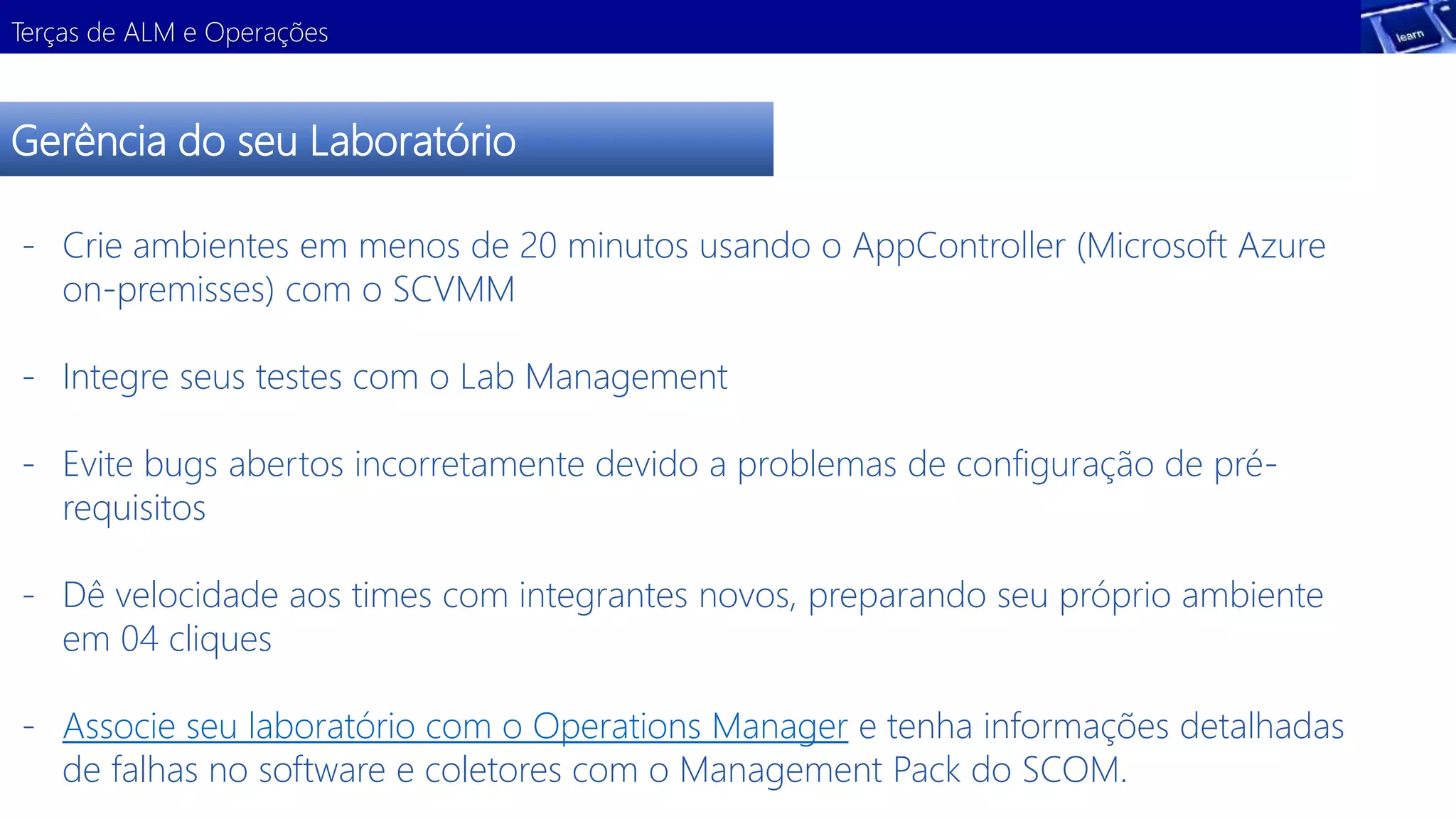 Terças de ALM e Operações 
Gerência do seu Laboratório 
- Crie ambientes em menos de 20 minutos usando o AppController (Microsoft Azure 
on-premisses) com o SCVMM 
- Integre seus testes com o Lab Management 
Demonstração 
- Evite bugs abertos incorretamente devido a problemas de configuração de pré-requisitos 
- Dê velocidade aos times com integrantes novos, preparando seu próprio ambiente 
em 04 cliques 
- Associe seu laboratório com o Operations Manager e tenha informações detalhadas 
de falhas no software e coletores com o Management Pack do SCOM. 
 