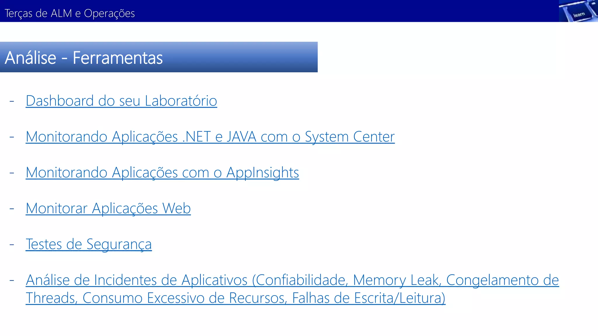 Terças de ALM e Operações 
Análise - Ferramentas 
- Dashboard do seu Laboratório 
- Monitorando Aplicações .NET e JAVA com o System Center 
Demonstração 
- Monitorando Aplicações com o AppInsights 
- Monitorar Aplicações Web 
- Testes de Segurança 
- Análise de Incidentes de Aplicativos (Confiabilidade, Memory Leak, Congelamento de 
Threads, Consumo Excessivo de Recursos, Falhas de Escrita/Leitura) 
 
