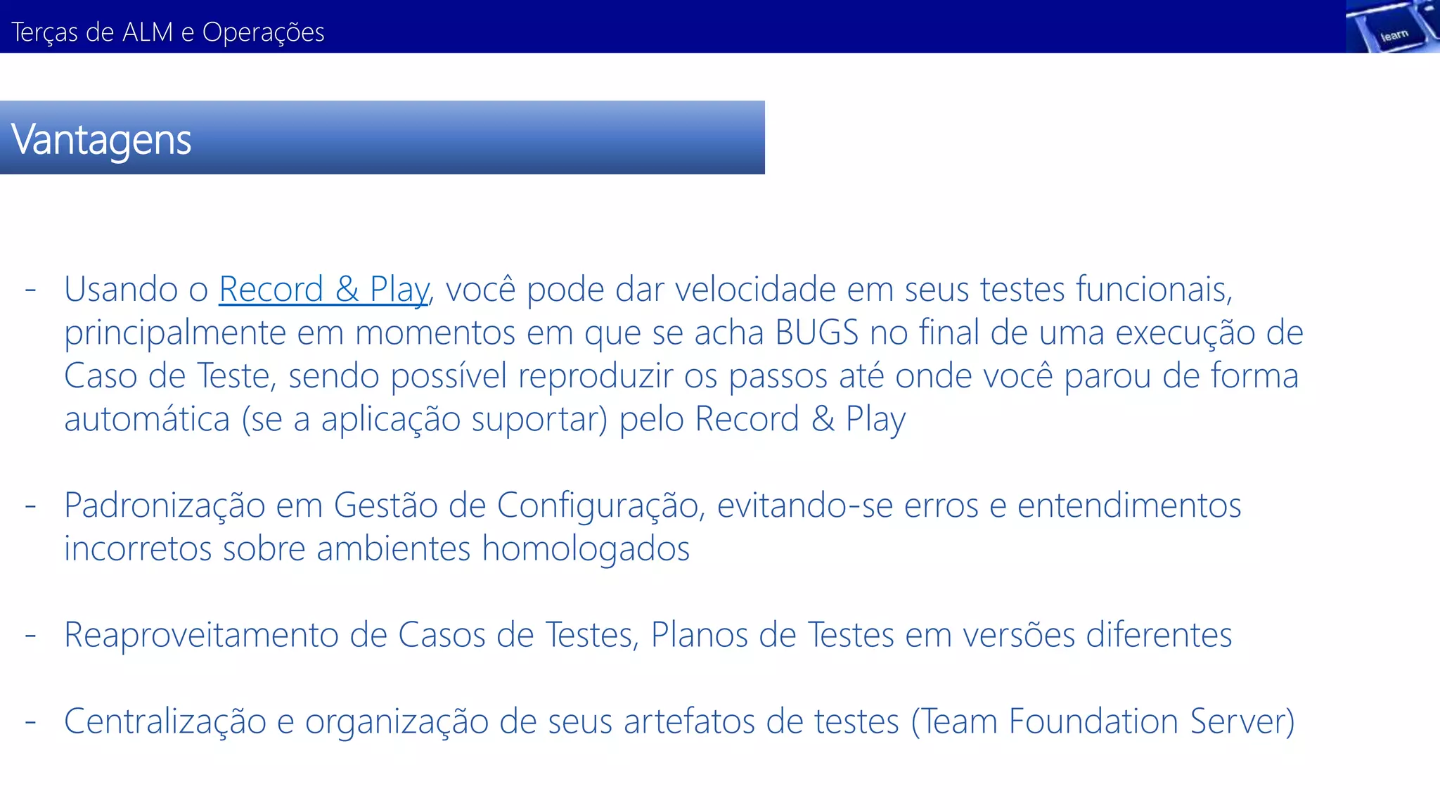 Terças de ALM e Operações 
Vantagens 
- Usando o Record & Play, você pode dar velocidade em seus testes funcionais, 
principalmente em momentos em que se acha BUGS no final de uma execução de 
Caso de Teste, sendo possível reproduzir os passos até onde você parou de forma 
automática (se a aplicação suportar) pelo Record & Play 
- Padronização em Gestão de Configuração, evitando-se erros e entendimentos 
incorretos sobre ambientes homologados 
- Reaproveitamento de Casos de Testes, Planos de Testes em versões diferentes 
- Centralização e organização de seus artefatos de testes (Team Foundation Server) 
 