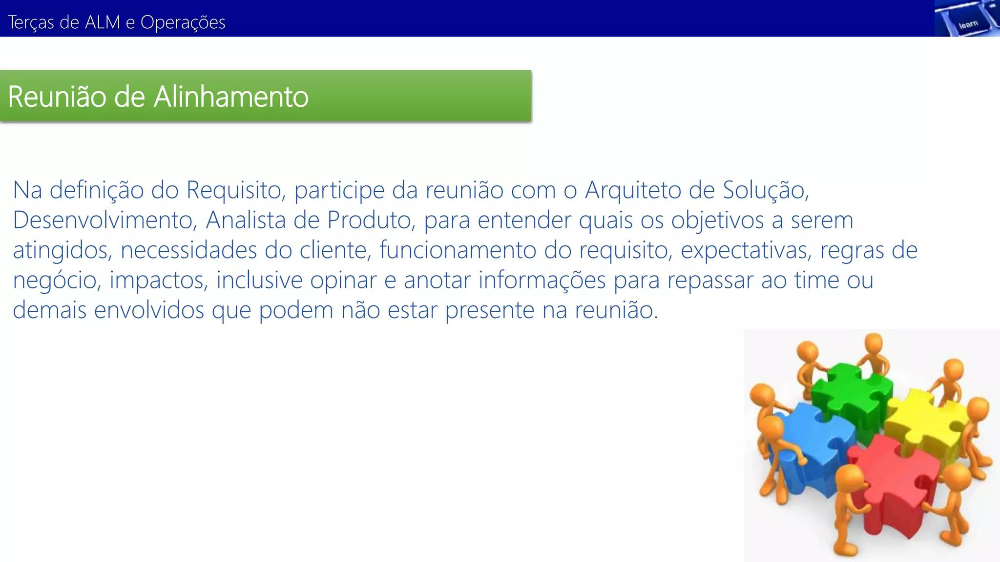 Terças de ALM e Operações 
Reunião de Alinhamento 
Na definição do Requisito, participe da reunião com o Arquiteto de Solução, 
Desenvolvimento, Analista de Produto, para entender quais os objetivos a serem 
atingidos, necessidades do cliente, funcionamento do requisito, expectativas, regras de 
negócio, Demonstração 
impactos, inclusive opinar e anotar informações para repassar ao time ou 
demais envolvidos que podem não estar presente na reunião. 
 