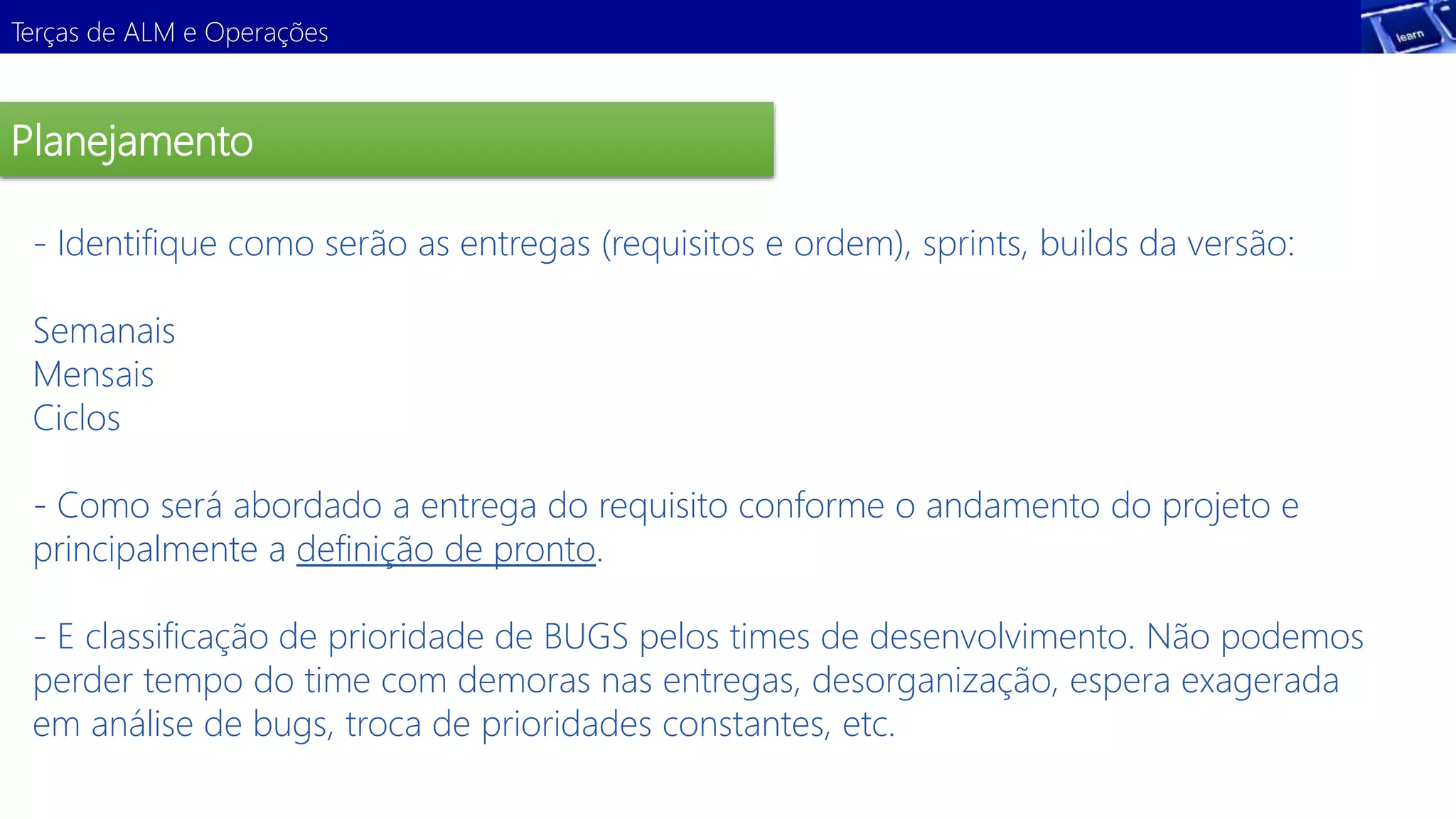 Terças de ALM e Operações 
Planejamento 
- Identifique como serão as entregas (requisitos e ordem), sprints, builds da versão: 
Semanais 
Mensais 
Ciclos 
Demonstração 
- Como será abordado a entrega do requisito conforme o andamento do projeto e 
principalmente a definição de pronto. 
- E classificação de prioridade de BUGS pelos times de desenvolvimento. Não podemos 
perder tempo do time com demoras nas entregas, desorganização, espera exagerada 
em análise de bugs, troca de prioridades constantes, etc. 
 