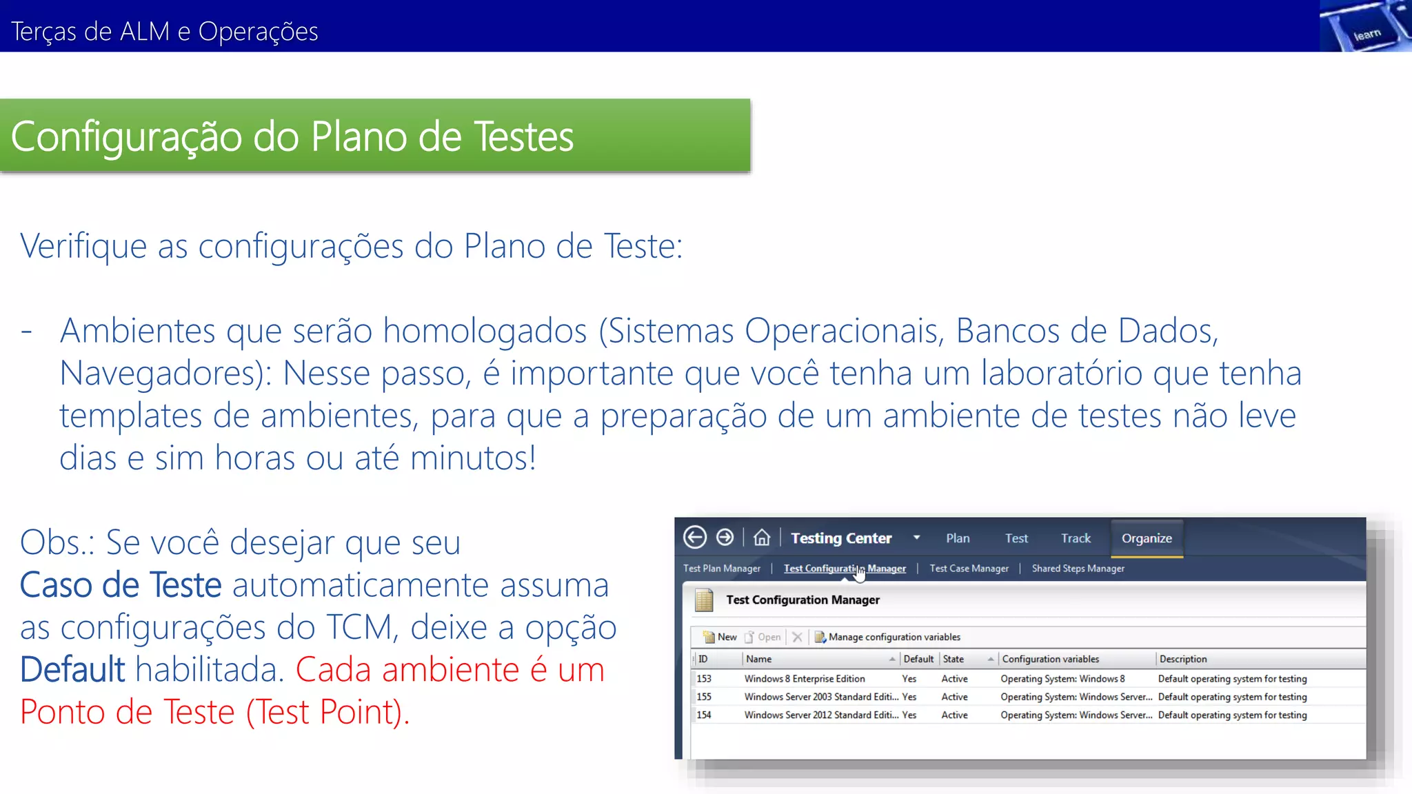 Terças de ALM e Operações 
Configuração do Plano de Testes 
Verifique as configurações do Plano de Teste: 
- Ambientes que serão homologados (Sistemas Operacionais, Bancos de Dados, 
Navegadores): Nesse passo, é importante que você tenha um laboratório que tenha 
templates de ambientes, para que a preparação de um ambiente de testes não leve 
dias e sim horas ou até minutos! 
Demonstração 
Obs.: Se você desejar que seu 
Caso de Teste automaticamente assuma 
as configurações do TCM, deixe a opção 
Default habilitada. Cada ambiente é um 
Ponto de Teste (Test Point). 
 