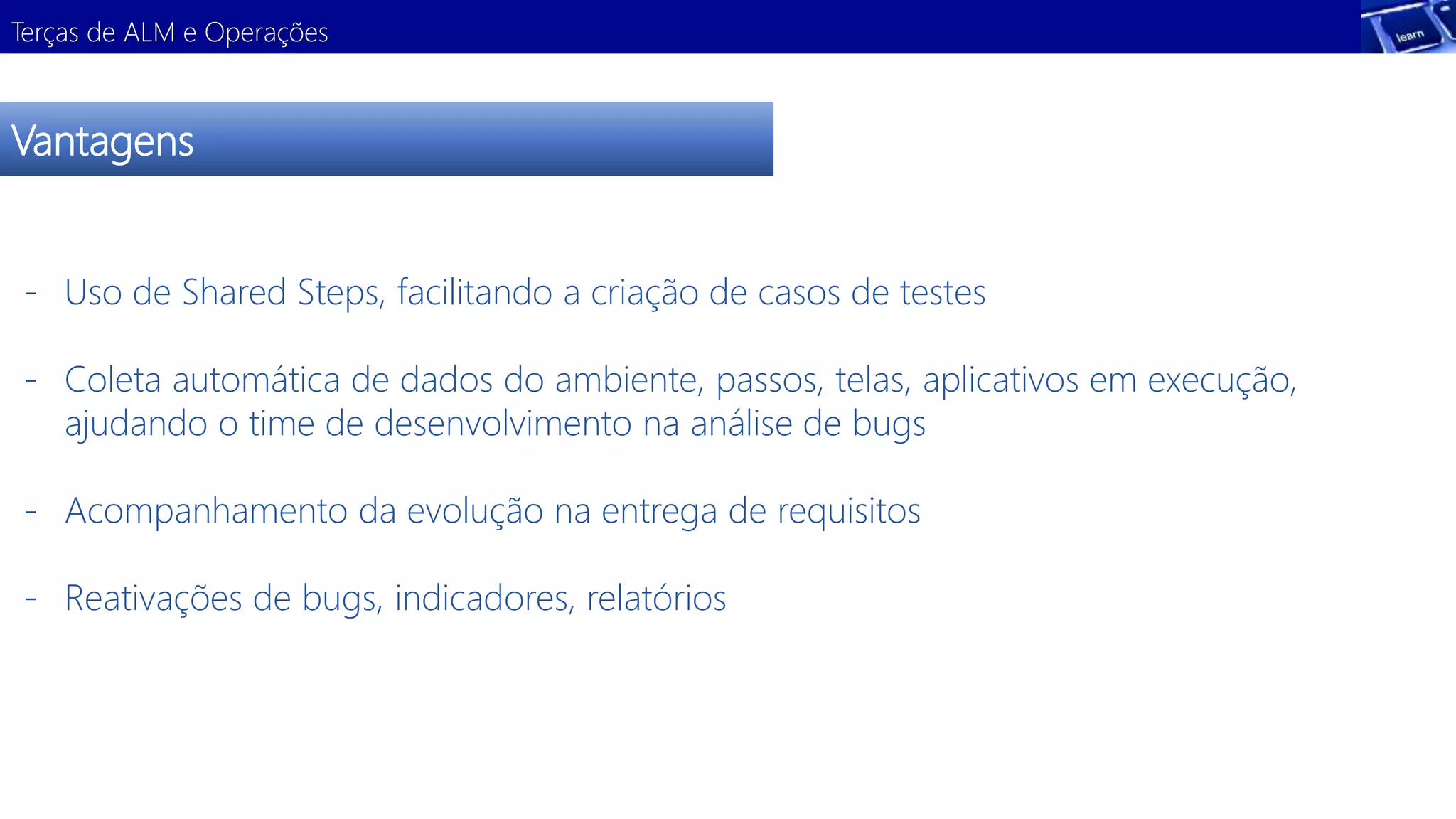 Terças de ALM e Operações 
Vantagens 
- Uso de Shared Steps, facilitando a criação de casos de testes 
- Coleta automática de dados do ambiente, passos, telas, aplicativos em execução, 
ajudando o time de desenvolvimento na análise de bugs 
- Acompanhamento da evolução na entrega de requisitos 
- Reativações de bugs, indicadores, relatórios 
 