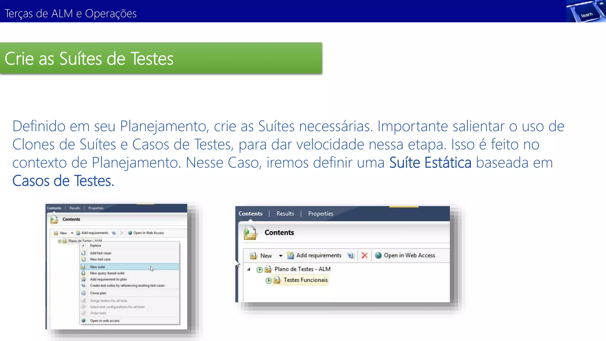 Terças de ALM e Operações 
Crie as Suítes de Testes 
Definido em seu Planejamento, crie as Suítes necessárias. Importante salientar o uso de 
Clones de Suítes e Casos de Testes, para dar velocidade nessa etapa. Isso é feito no 
contexto de Planejamento. Nesse Caso, iremos definir uma Suíte Estática baseada em 
Casos de Testes. 
Demonstração 
 