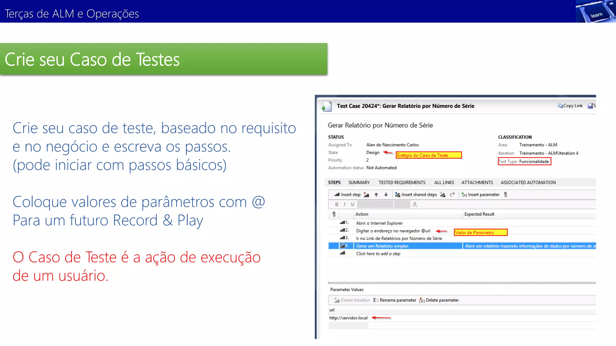 Terças de ALM e Operações 
Crie seu Caso de Testes 
Crie seu caso de teste, baseado no requisito 
e no negócio e escreva os passos. 
(pode iniciar com passos básicos) 
Demonstração 
Coloque valores de parâmetros com @ 
Para um futuro Record & Play 
O Caso de Teste é a ação de execução 
de um usuário. 
 