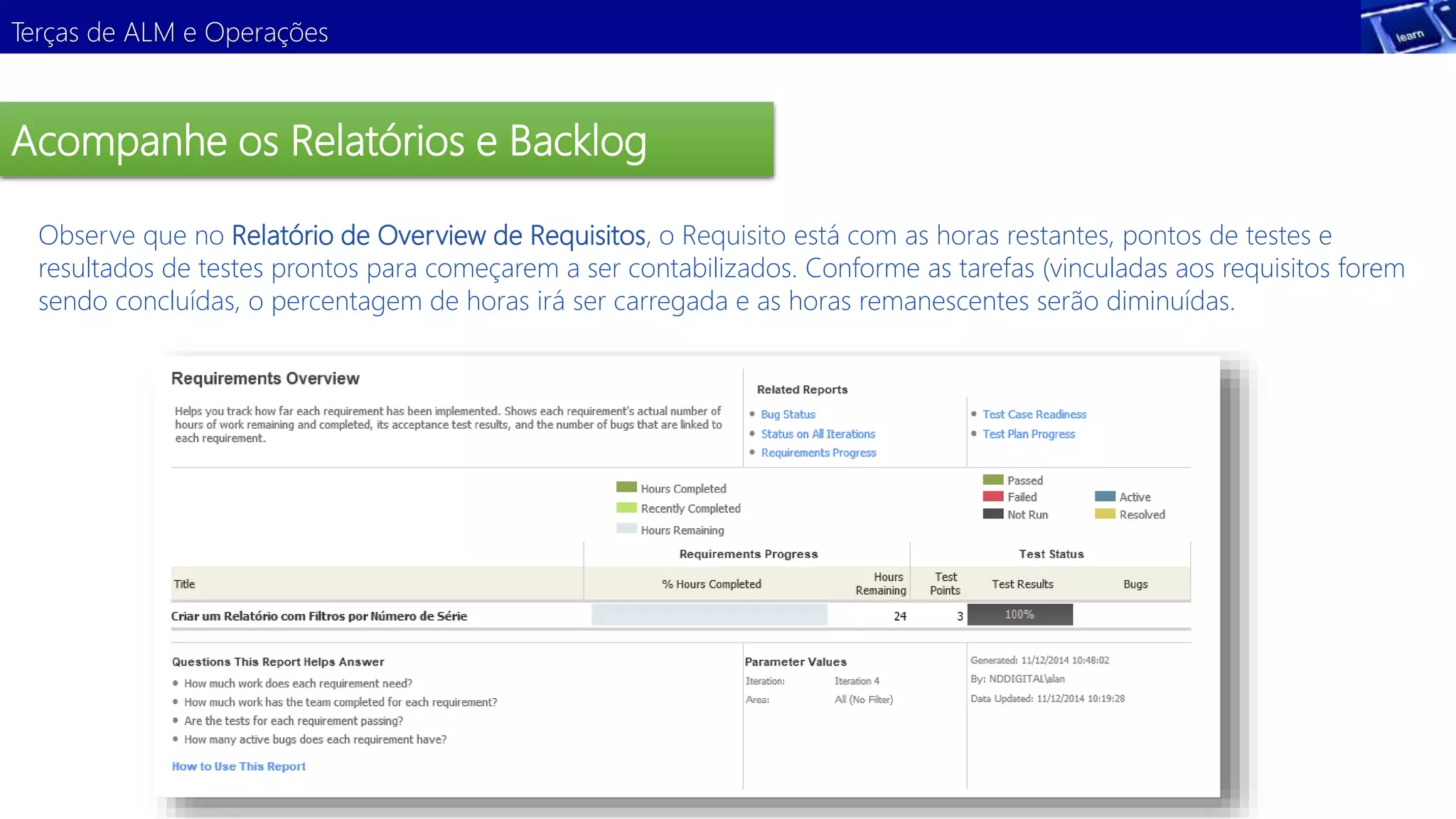 Terças de ALM e Operações 
Acompanhe os Relatórios e Backlog 
Observe que no Relatório de Overview de Requisitos, o Requisito está com as horas restantes, pontos de testes e 
resultados de testes prontos para começarem a ser contabilizados. Conforme as tarefas (vinculadas aos requisitos forem 
sendo concluídas, o percentagem de horas irá ser carregada e as horas remanescentes serão diminuídas. 
 