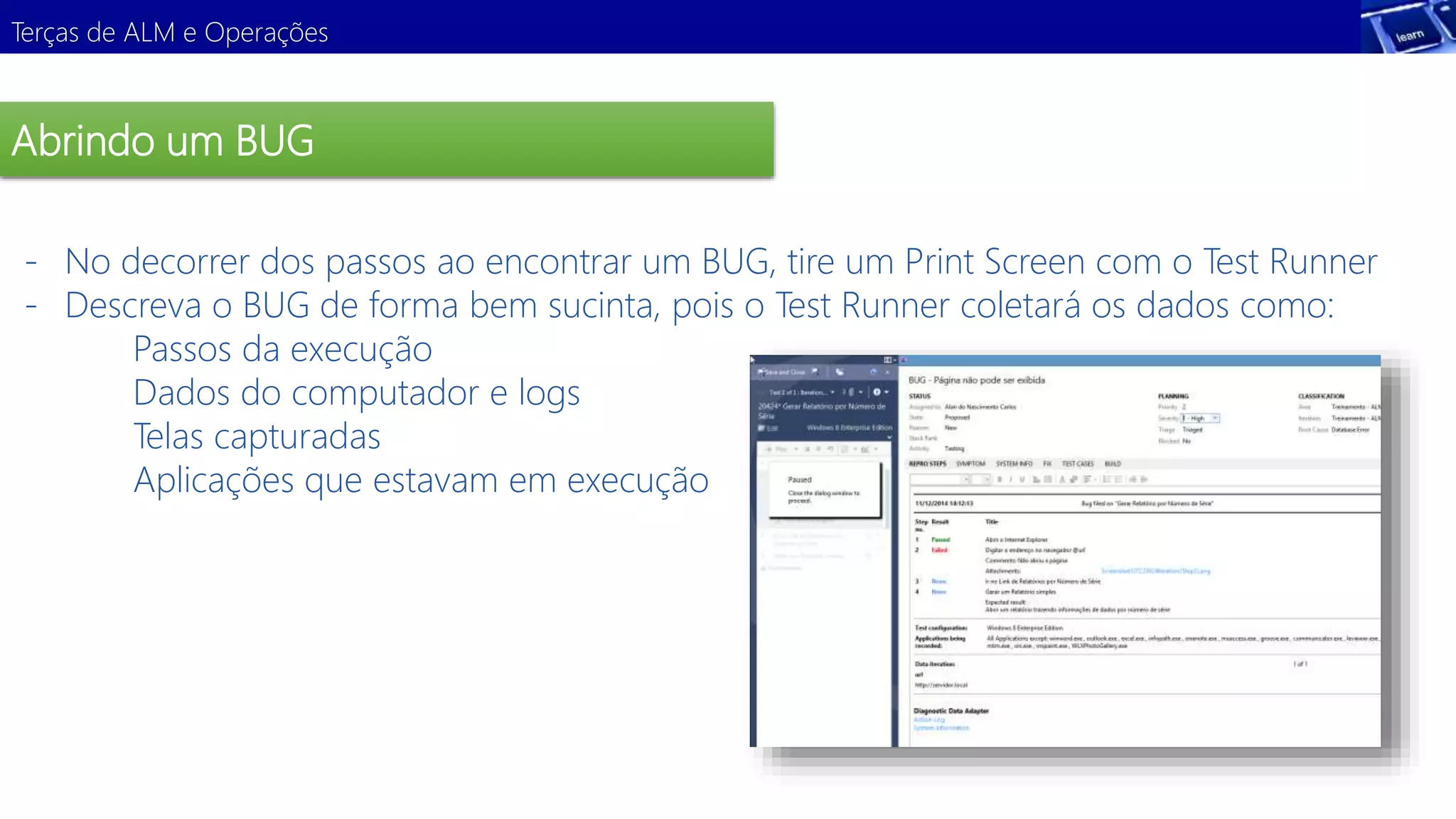 Terças de ALM e Operações 
Abrindo um BUG 
- No decorrer dos passos ao encontrar um BUG, tire um Print Screen com o Test Runner 
- Descreva o BUG de forma bem sucinta, pois o Test Runner coletará os dados como: 
Passos da execução 
Dados do computador e logs 
Telas capturadas 
Aplicações que estavam em execução 
Demonstração 
 
