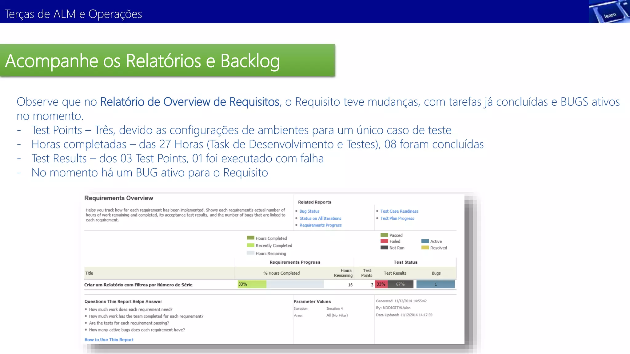 Terças de ALM e Operações 
Acompanhe os Relatórios e Backlog 
Observe que no Relatório de Overview de Requisitos, o Requisito teve mudanças, com tarefas já concluídas e BUGS ativos 
no momento. 
- Test Points – Três, devido as configurações de ambientes para um único caso de teste 
- Horas completadas – das 27 Horas (Task de Desenvolvimento e Testes), 08 foram concluídas 
- Test Results – dos 03 Test Points, 01 foi executado com falha 
- No momento há um BUG ativo para o Requisito 
 