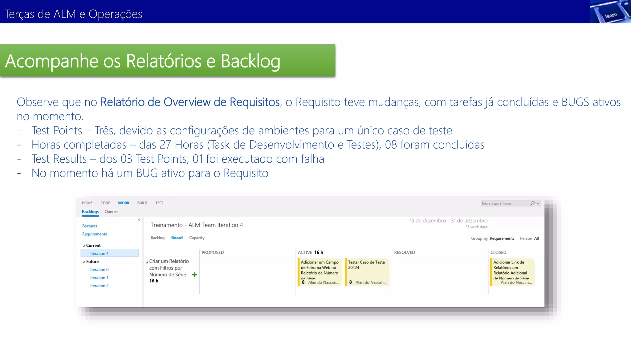 Terças de ALM e Operações 
Acompanhe os Relatórios e Backlog 
Observe que no Relatório de Overview de Requisitos, o Requisito teve mudanças, com tarefas já concluídas e BUGS ativos 
no momento. 
- Test Points – Três, devido as configurações de ambientes para um único caso de teste 
- Horas completadas – das 27 Horas (Task de Desenvolvimento e Testes), 08 foram concluídas 
- Test Results – dos 03 Test Points, 01 foi executado com falha 
- No momento há um BUG ativo para o Requisito 
 