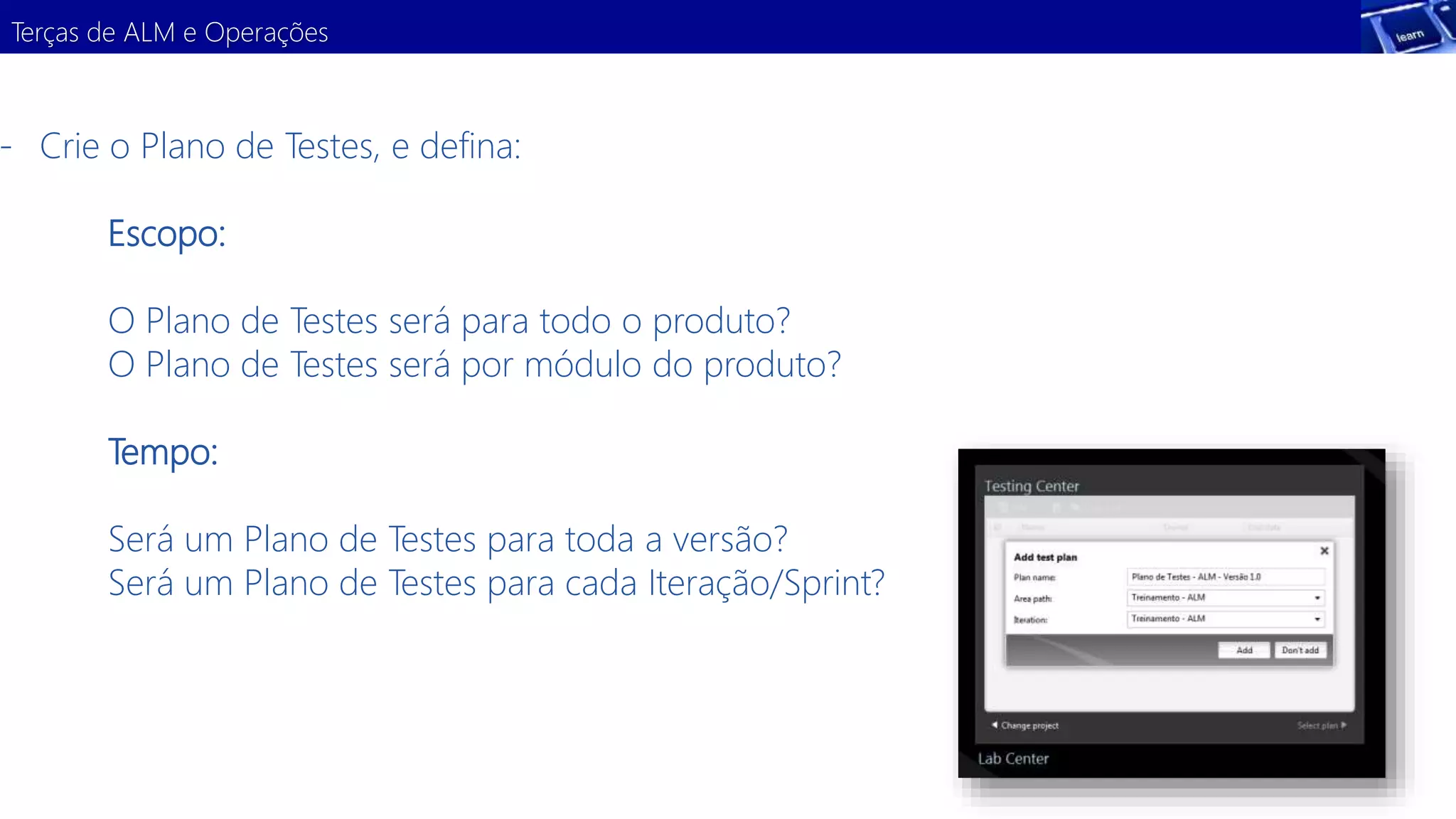 Terças de ALM e Operações 
- Crie o Plano de Testes, e defina: 
Escopo: 
O Plano de Testes será para todo o produto? 
O Plano de Testes será por módulo do produto? 
Tempo: 
Será um Plano de Testes para toda a versão? 
Será um Plano de Testes para cada Iteração/Sprint? 
 