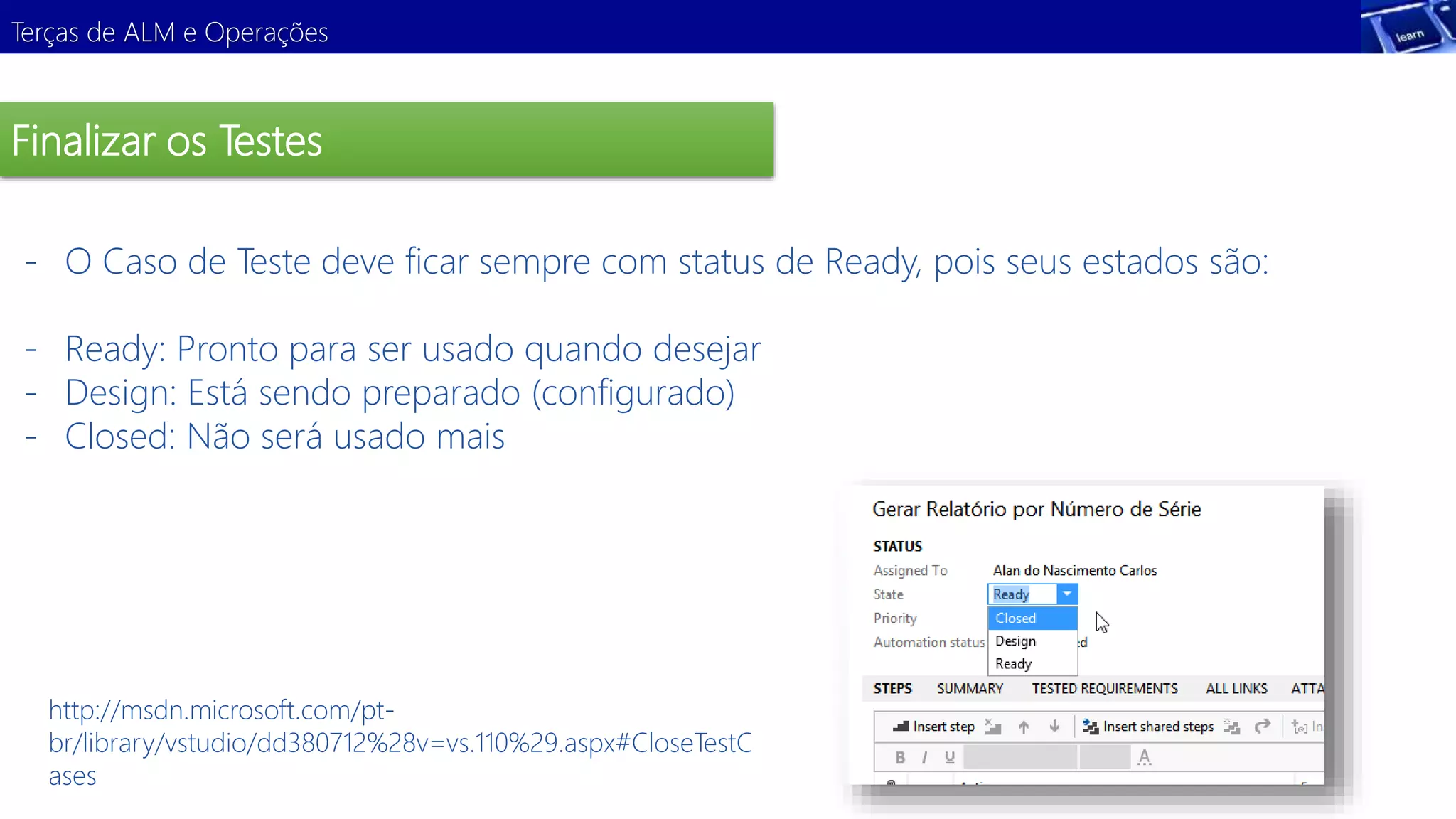 Terças de ALM e Operações 
Finalizar os Testes 
- O Caso de Teste deve ficar sempre com status de Ready, pois seus estados são: 
- Ready: Pronto para ser usado quando desejar 
- Design: Está sendo preparado (configurado) 
- Closed: Não será usado mais 
http://msdn.microsoft.com/pt-br/ 
library/vstudio/dd380712%28v=vs.110%29.aspx#CloseTestC 
ases 
 