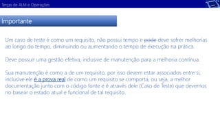 Terças de ALM e Operações 
Importante 
Um caso de teste é como um requisito, não possui tempo e pode deve sofrer melhorias 
ao longo do tempo, diminuindo ou aumentando o tempo de execução na prática. 
Deve possuir uma gestão efetiva, inclusive de manutenção para a melhoria contínua. 
Sua manutenção é como a de um requisito, por isso devem estar associados entre si, 
inclusive ele é a prova real de como um requisito se comporta, ou seja, a melhor 
documentação junto com o código fonte e é através dele (Caso de Teste) que devemos 
no basear o estado atual e funcional de tal requisito. 
 