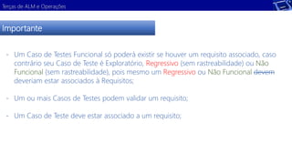 Terças de ALM e Operações 
Importante 
- Um Caso de Testes Funcional só poderá existir se houver um requisito associado, caso 
contrário seu Caso de Teste é Exploratório, Regressivo (sem rastreabilidade) ou Não 
Funcional (sem rastreabilidade), pois mesmo um Regressivo ou Não Funcional devem 
deveriam estar associados à Requisitos; 
- Um ou mais Casos de Testes podem validar um requisito; 
- Um Caso de Teste deve estar associado a um requisito; 
 