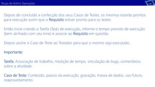 Terças de ALM e Operações 
Depois de concluído a confecção dos seus Casos de Testes, os mesmos estarão prontos 
para execução assim que o Requisito estiver pronto para os testes. 
Então inicie criando a Tarefa (Task) de execução, informe o tempo previsto de execução 
(bem alinhado com seu time) e associe ao Requisito em questão. 
Depois assine o Caso de Teste ao Testador para que o mesmo seja executado. 
Importante: 
Tarefa: Associação de trabalho, medição de tempo, vinculação de bugs, comentários 
sobre a atividade. 
Caso de Teste: Conteúdo, passos da execução, gravação, massa de dados, uso futuro, 
reaproveitamento. 
 