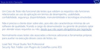 Terças de ALM e Operações 
Um Caso de Teste não funcional são testes que validam os requisitos não funcionais 
relacionados ao uso da aplicação em termos de desempenho, usabilidade, 
confiabilidade, segurança, disponibilidade, manutenibilidade e tecnologias envolvidas. 
Não é preciso o cliente dizer sobre eles, pois eles são características mínimas de um 
software de qualidade, ficando a cargo do desenvolvedor ou gerente de produto optar 
por atender esses requisitos ou não, desde que não sejam obrigatórios por legislação. 
Normalmente esses testes são associados a técnicas adicionais e ferramentas próprias 
para auxiliar na execução desses casos de testes, ex.: 
Load Test: Visual Studio Test Professional 
Security Test: Fiddler com Plugins do CodePlex como XSS 
 