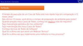Terças de ALM e Operações 
Reflexão 
O tempo de execução de um Caso de Teste está mais rápido hoje em comparação à 12 
meses atrás? 
Nos últimos 12 meses, você diminui o tempo de preparação de ambiente para testes? 
Quando preparo meus Casos de Testes, conheço do negócio (não do requisito)? 
Faço manutenção periódica do meu ambiente? 
Faço manutenção dos meus Casos de Testes? 
Conheço técnicas de Testes de Software? 
Qual foi a última vez que assisti um Webcast Técnico? 
Qual foi a última vez que implementei uma melhoria no meu processo? 
 