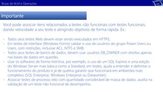 Terças de ALM e Operações 
Importante 
Você pode associar itens relacionados a testes não funcionais com testes funcionais, 
dando velocidade a seu teste e atingindo objetivos de forma rápida. Ex.: 
- Todos seus testes Web devem estar sendo executados em HTTPS; 
- Em testes de interface (Windows Forms) validar o uso de usuários do grupo Power Users ou 
Users, com restrições, inclusive ACL, NTFS e SMB; 
- Todos seus testes de banco de dados, devem usar usuários DB_OWNER com direitos apenas 
nas bases de dados em questão; 
- Usar os softwares de forma restritiva, por exemplo, o uso de um SQL Express e uma edição 
do Windows Server mais básica como a Standard, em testes, ajuda a entender e delimitar o 
funcionamento do produto e já de quebra garantir que funcionará em ambientes mais 
completos (SQL Enterprise, Windows Enterprise ou Datacenter); 
- Associar testes de processo reto com quantidade considerável de massa de dados, auxilia na 
validação de um teste não funcional de desempenho. 
 