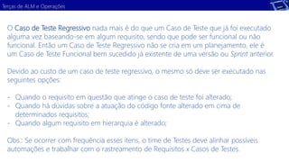 Terças de ALM e Operações 
O Caso de Teste Regressivo nada mais é do que um Caso de Teste que já foi executado 
alguma vez baseando-se em algum requisito, sendo que pode ser funcional ou não 
funcional. Então um Caso de Teste Regressivo não se cria em um planejamento, ele é 
um Caso de Teste Funcional bem sucedido já existente de uma versão ou Sprint anterior. 
Devido ao custo de um caso de teste regressivo, o mesmo só deve ser executado nas 
seguintes opções: 
- Quando o requisito em questão que atinge o caso de teste foi alterado; 
- Quando há dúvidas sobre a atuação do código fonte alterado em cima de 
determinados requisitos; 
- Quando algum requisito em hierarquia é alterado; 
Obs.: Se ocorrer com frequência esses itens, o time de Testes deve alinhar possíveis 
automações e trabalhar com o rastreamento de Requisitos x Casos de Testes. 
 