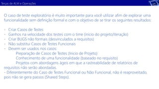 Terças de ALM e Operações 
O caso de teste exploratório é muito importante para você utilizar afim de explorar uma 
funcionalidade sem definição formal e com o objetivo de se tirar os seguintes resultados: 
- Criar Casos de Testes 
- Ganhos na velocidade dos testes com o time (inicio do projeto/iteração) 
- Criar BUGS não formais (desvinculados a requisitos) 
- Não substitui Casos de Testes Funcionais 
- Devem ser usados nos casos: 
Preparação de Casos de Testes (Inicio de Projeto) 
Conhecimento de uma funcionalidade (baseado no requisito) 
Projetos com abordagens ágeis em que a rastreabilidade de relatórios de 
requisitos não serão abordadas. 
- Diferentemente do Caso de Testes Funcional ou Não Funcional, não é reaproveitado, 
pois não se gera passos (Shared Steps). 
 