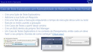 Terças de ALM e Operações 
Caso de Teste Exploratório sem Rastreabilidade de Relatório (Teste Não Formal): 
- Crie uma Suíte de Teste Exploratório 
- Adicione a sua Suíte um Requisito 
- Crie uma Task para a Execução estipulando o tempo de execução dessa suíte ou teste 
- Execute os testes usando a gravação 
- Crie Casos de Testes a partir desse cenário 
- Crie um BUG dentro do próprio Test Manager 
- Um Caso de Testes Exploratório é no contexto de Planejamento, então cada um deve 
fazer o seu próprio. Dúvidas de como começar? Clique aqui! 
 