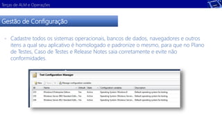 Terças de ALM e Operações 
Gestão de Configuração 
- Cadastre todos os sistemas operacionais, bancos de dados, navegadores e outros 
itens a qual seu aplicativo é homologado e padronize o mesmo, para que no Plano 
de Testes, Caso de Testes e Release Notes saia corretamente e evite não 
conformidades. 
 