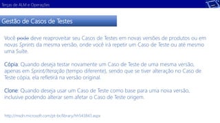 Terças de ALM e Operações 
Gestão de Casos de Testes 
Você pode deve reaproveitar seu Casos de Testes em novas versões de produtos ou em 
novas Sprints da mesma versão, onde você irá repetir um Caso de Teste ou até mesmo 
uma Suíte. 
Cópia: Quando deseja testar novamente um Caso de Teste de uma mesma versão, 
apenas em Sprint/Iteração (tempo diferente), sendo que se tiver alteração no Caso de 
Teste cópia, ela refletirá na versão original. 
Clone: Quando deseja usar um Caso de Teste como base para uma nova versão, 
inclusive podendo alterar sem afetar o Caso de Teste origem. 
http://msdn.microsoft.com/pt-br/library/hh543843.aspx 
 