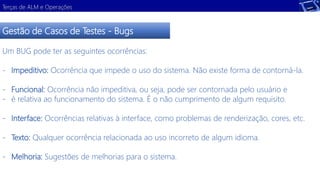 Terças de ALM e Operações 
Gestão de Casos de Testes - Bugs 
Um BUG pode ter as seguintes ocorrências: 
- Impeditivo: Ocorrência que impede o uso do sistema. Não existe forma de contorná-la. 
- Funcional: Ocorrência não impeditiva, ou seja, pode ser contornada pelo usuário e 
- é relativa ao funcionamento do sistema. É o não cumprimento de algum requisito. 
- Interface: Ocorrências relativas à interface, como problemas de renderização, cores, etc. 
- Texto: Qualquer ocorrência relacionada ao uso incorreto de algum idioma. 
- Melhoria: Sugestões de melhorias para o sistema. 
 
