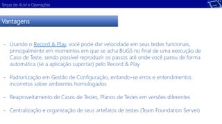 Terças de ALM e Operações 
Vantagens 
- Usando o Record & Play, você pode dar velocidade em seus testes funcionais, 
principalmente em momentos em que se acha BUGS no final de uma execução de 
Caso de Teste, sendo possível reproduzir os passos até onde você parou de forma 
automática (se a aplicação suportar) pelo Record & Play 
- Padronização em Gestão de Configuração, evitando-se erros e entendimentos 
incorretos sobre ambientes homologados 
- Reaproveitamento de Casos de Testes, Planos de Testes em versões diferentes 
- Centralização e organização de seus artefatos de testes (Team Foundation Server) 
 