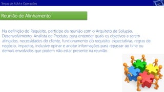 Terças de ALM e Operações 
Reunião de Alinhamento 
Na definição do Requisito, participe da reunião com o Arquiteto de Solução, 
Desenvolvimento, Analista de Produto, para entender quais os objetivos a serem 
atingidos, necessidades do cliente, funcionamento do requisito, expectativas, regras de 
negócio, Demonstração 
impactos, inclusive opinar e anotar informações para repassar ao time ou 
demais envolvidos que podem não estar presente na reunião. 
 