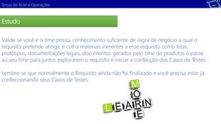 Terças de ALM e Operações 
Estudo 
Valide se você e o time possui conhecimento suficiente de regra de negócio a qual o 
requisito pretende atingir, e colha materiais inerentes a esse requisito como telas, 
protótipos, documentações legais, documentos gerados pelo time de produtos e passe 
ao seu time para juntos explorarem o requisito e iniciar a confecção dos Casos de Testes. 
Demonstração 
Lembre-se que normalmente o Requisito ainda não foi finalizado e você precisa estar já 
confeccionando seus Casos de Testes. 
 
