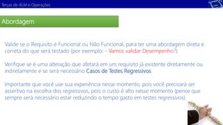 Terças de ALM e Operações 
Abordagem 
Valide se o Requisito é Funcional ou Não Funcional, para ter uma abordagem direta e 
correta do que será testado (por exemplo: - Vamos validar Desempenho?) 
Demonstração 
Verifique se é uma alteração que afetará em um requisito já existente diretamente ou 
indiretamente e se será necessário Casos de Testes Regressivos. 
Importante que você use sua experiência nesse momento, pois você precisará ser 
assertivo na escolha dos regressivos, pois o custo é alto nesse momento (pense que 
sempre será necessário estar reduzindo o tempo gasto em testes regressivos). 
 