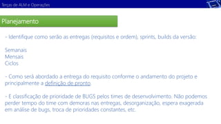 Terças de ALM e Operações 
Planejamento 
- Identifique como serão as entregas (requisitos e ordem), sprints, builds da versão: 
Semanais 
Mensais 
Ciclos 
Demonstração 
- Como será abordado a entrega do requisito conforme o andamento do projeto e 
principalmente a definição de pronto. 
- E classificação de prioridade de BUGS pelos times de desenvolvimento. Não podemos 
perder tempo do time com demoras nas entregas, desorganização, espera exagerada 
em análise de bugs, troca de prioridades constantes, etc. 
 
