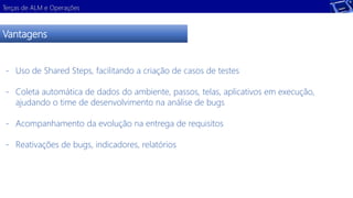 Terças de ALM e Operações 
Vantagens 
- Uso de Shared Steps, facilitando a criação de casos de testes 
- Coleta automática de dados do ambiente, passos, telas, aplicativos em execução, 
ajudando o time de desenvolvimento na análise de bugs 
- Acompanhamento da evolução na entrega de requisitos 
- Reativações de bugs, indicadores, relatórios 
 