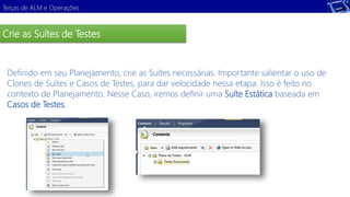 Terças de ALM e Operações 
Crie as Suítes de Testes 
Definido em seu Planejamento, crie as Suítes necessárias. Importante salientar o uso de 
Clones de Suítes e Casos de Testes, para dar velocidade nessa etapa. Isso é feito no 
contexto de Planejamento. Nesse Caso, iremos definir uma Suíte Estática baseada em 
Casos de Testes. 
Demonstração 
 